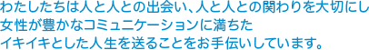 わたしたちは人と人との出会い、人と人との関わりを大切にし 女性が豊かなコミュニケーションに満ちた イキイキとした人生を送ることをお手伝いしています。